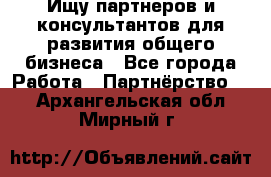 Ищу партнеров и консультантов для развития общего бизнеса - Все города Работа » Партнёрство   . Архангельская обл.,Мирный г.